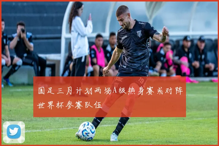 国足三月计划两场A级热身赛或对阵世界杯参赛队伍