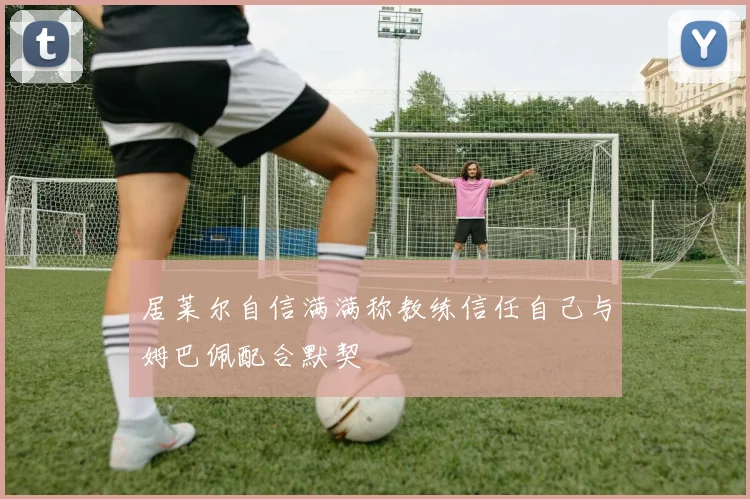 居莱尔自信满满称教练信任自己与姆巴佩配合默契