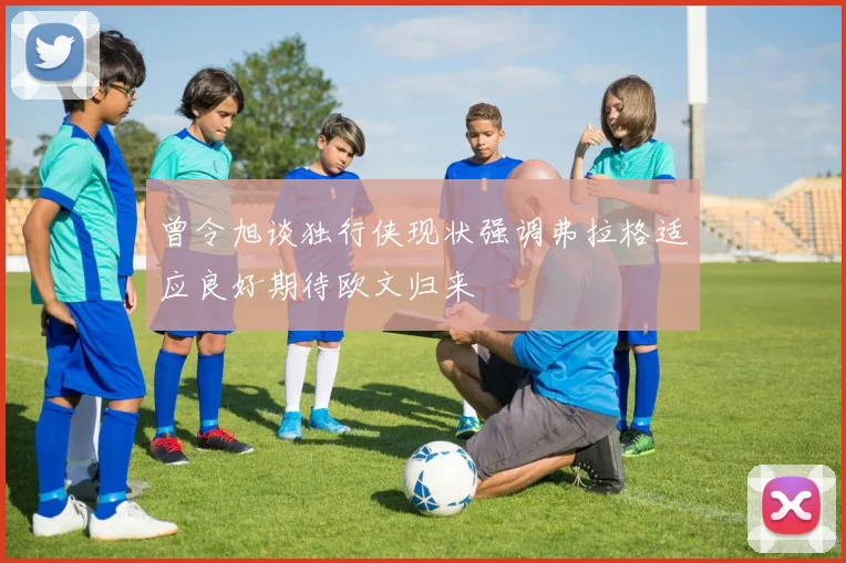 曾令旭谈独行侠现状强调弗拉格适应良好期待欧文归来