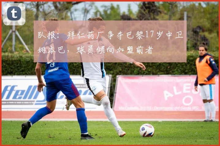 队报：拜仁药厂争夺巴黎17岁中卫姆本巴，球员倾向加盟前者