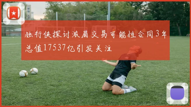独行侠探讨浓眉交易可能性合同3年总值17537亿引发关注
