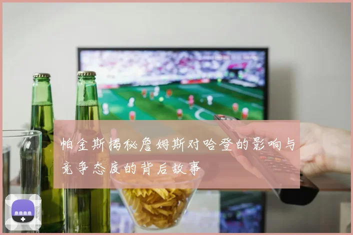 帕金斯揭秘詹姆斯对哈登的影响与竞争态度的背后故事