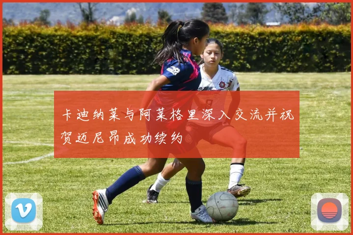 卡迪纳莱与阿莱格里深入交流并祝贺迈尼昂成功续约