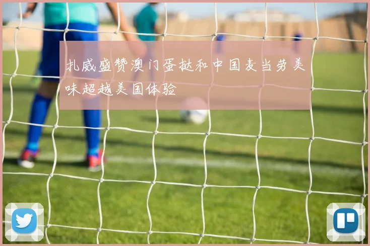 扎威盛赞澳门蛋挞和中国麦当劳美味超越美国体验