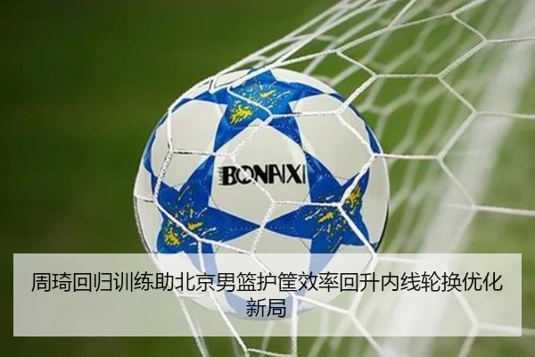 周琦回归训练助北京男篮护筐效率回升内线轮换优化新局
