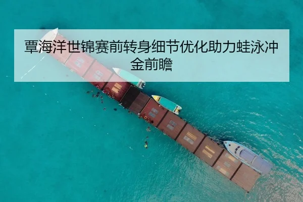 覃海洋世锦赛前转身细节优化助力蛙泳冲金前瞻